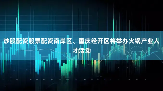 炒股配资股票配资南岸区、重庆经开区将举办火锅产业人才活动