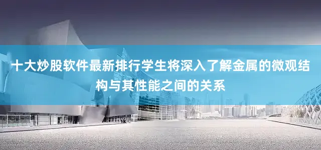 十大炒股软件最新排行学生将深入了解金属的微观结构与其性能之间的关系