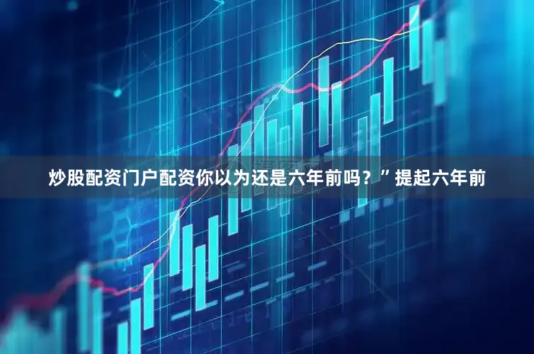 炒股配资门户配资你以为还是六年前吗？”提起六年前