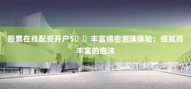 股票在线配资开户5️⃣丰富绵密泡沫体验：细腻而丰富的泡沫