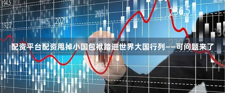 配资平台配资甩掉小国包袱踏进世界大国行列——可问题来了