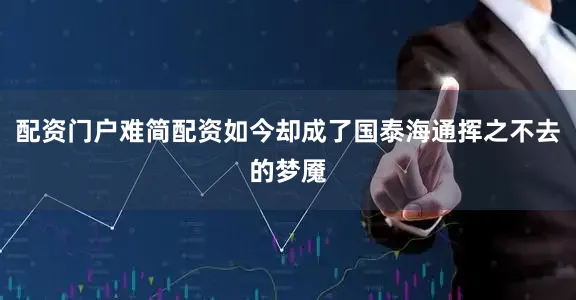 配资门户难简配资如今却成了国泰海通挥之不去的梦魇
