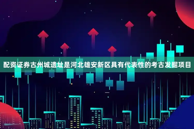 配资证券古州城遗址是河北雄安新区具有代表性的考古发掘项目