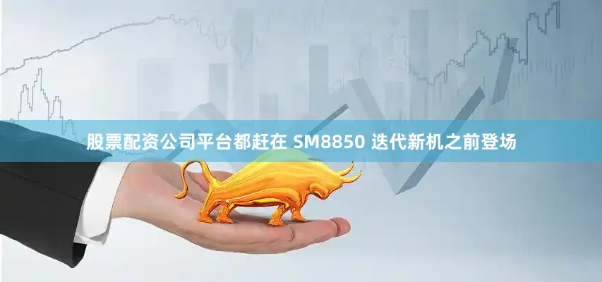 股票配资公司平台都赶在 SM8850 迭代新机之前登场