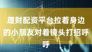 理财配资平台拉着身边的小朋友对着镜头打招呼