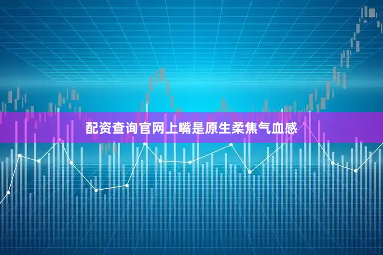 配资查询官网上嘴是原生柔焦气血感