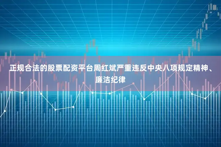 正规合法的股票配资平台　　周红斌严重违反中央八项规定精神、廉洁纪律