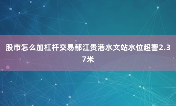 股市怎么加杠杆交易郁江贵港水文站水位超警2.37米